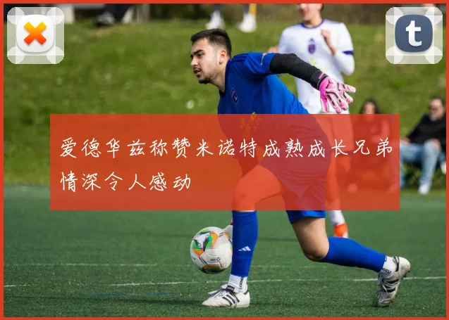 爱德华兹称赞米诺特成熟成长兄弟情深令人感动
