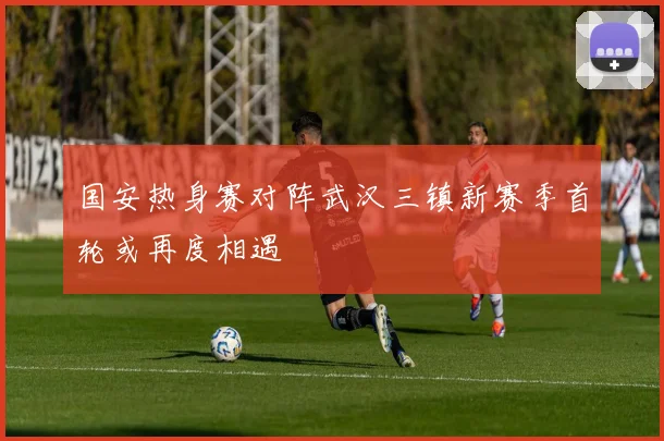 国安热身赛对阵武汉三镇新赛季首轮或再度相遇
