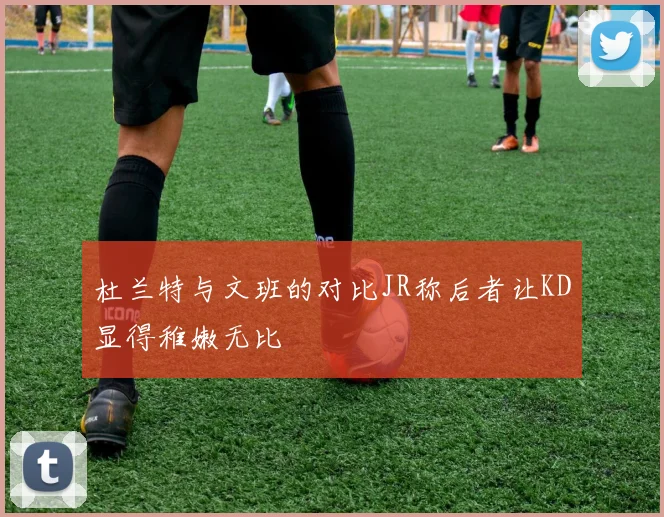 杜兰特与文班的对比JR称后者让KD显得稚嫩无比