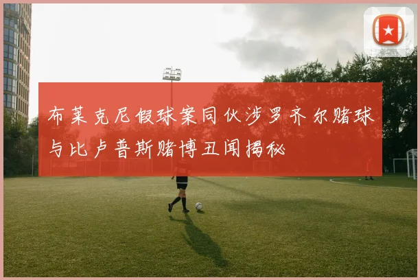 布莱克尼假球案同伙涉罗齐尔赌球与比卢普斯赌博丑闻揭秘