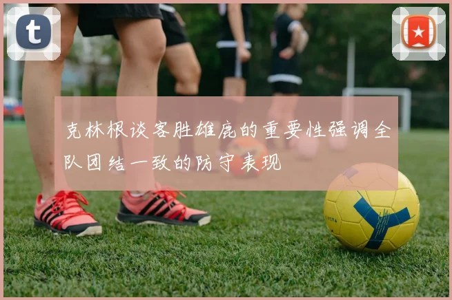 克林根谈客胜雄鹿的重要性强调全队团结一致的防守表现