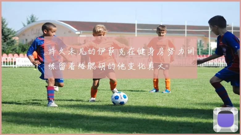 许久未见的伊萨克在健身房努力训练留着络腮胡的他变化真大