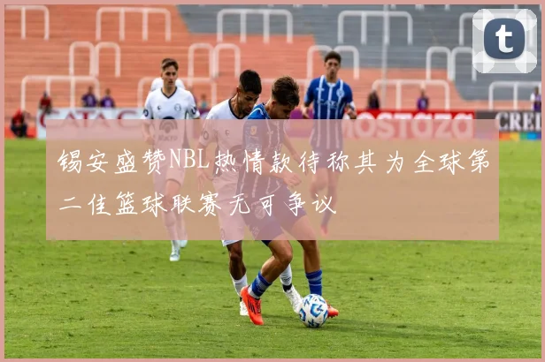 锡安盛赞NBL热情款待称其为全球第二佳篮球联赛无可争议