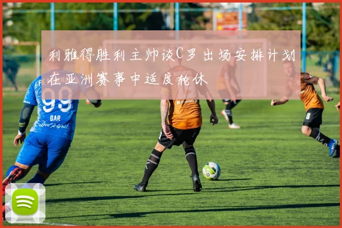 利雅得胜利主帅谈C罗出场安排计划在亚洲赛事中适度轮休