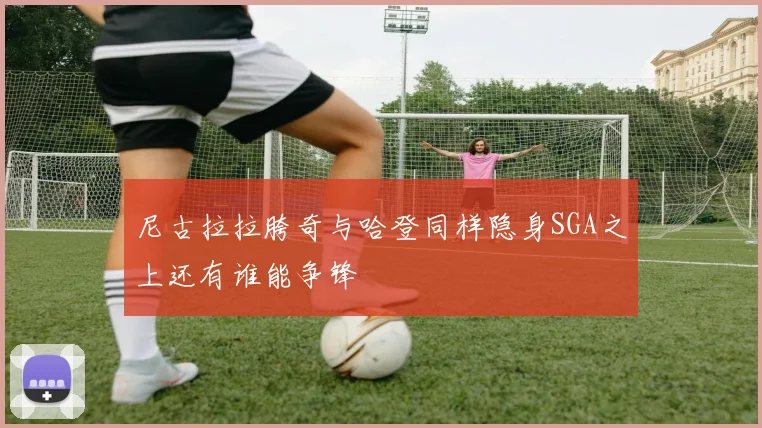 尼古拉拉胯奇与哈登同样隐身SGA之上还有谁能争锋