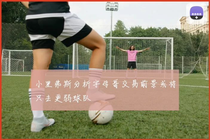 小里弗斯分析字母哥交易前景或将只去更弱球队