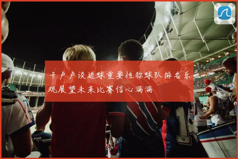 卡卢卢谈进球重要性称球队排名乐观展望未来比赛信心满满