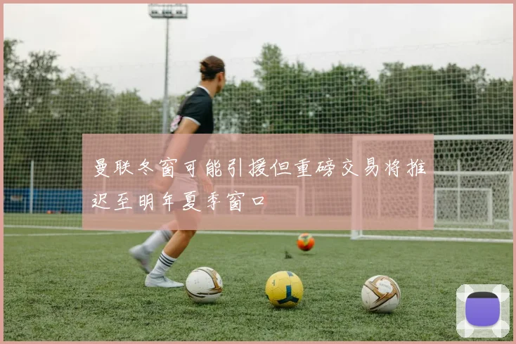 曼联冬窗可能引援但重磅交易将推迟至明年夏季窗口