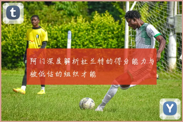 阿门深度解析杜兰特的得分能力与被低估的组织才能