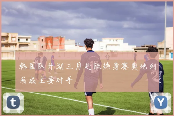 韩国队计划三月赴欧热身赛奥地利或成主要对手
