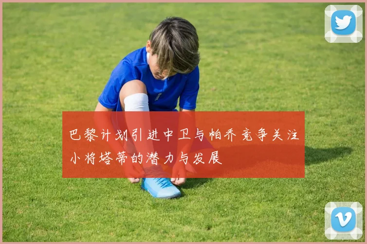 巴黎计划引进中卫与帕乔竞争关注小将塔蒂的潜力与发展