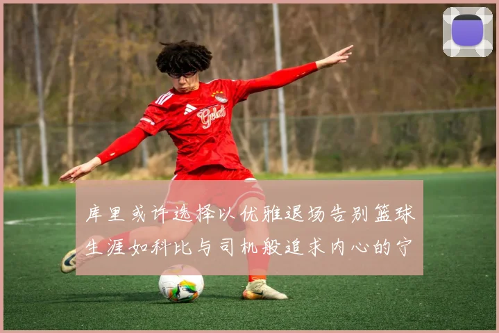 库里或许选择以优雅退场告别篮球生涯如科比与司机般追求内心的宁静