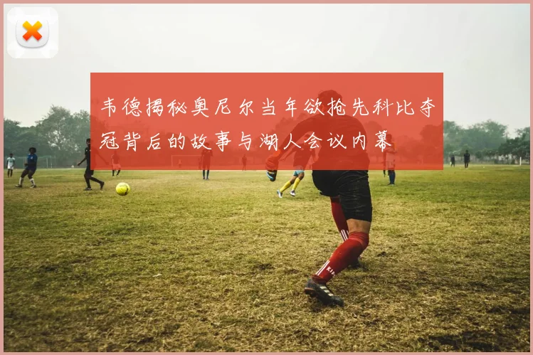 韦德揭秘奥尼尔当年欲抢先科比夺冠背后的故事与湖人会议内幕