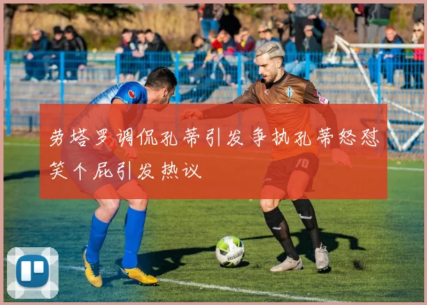 劳塔罗调侃孔蒂引发争执孔蒂怒怼笑个屁引发热议