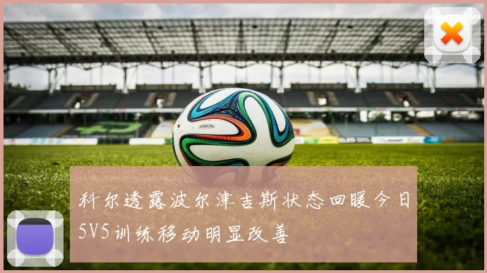 科尔透露波尔津吉斯状态回暖今日5V5训练移动明显改善