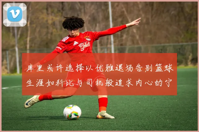 库里或许选择以优雅退场告别篮球生涯如科比与司机般追求内心的宁静