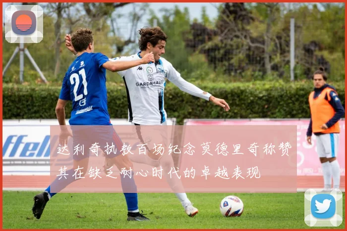 达利奇执教百场纪念莫德里奇称赞其在缺乏耐心时代的卓越表现