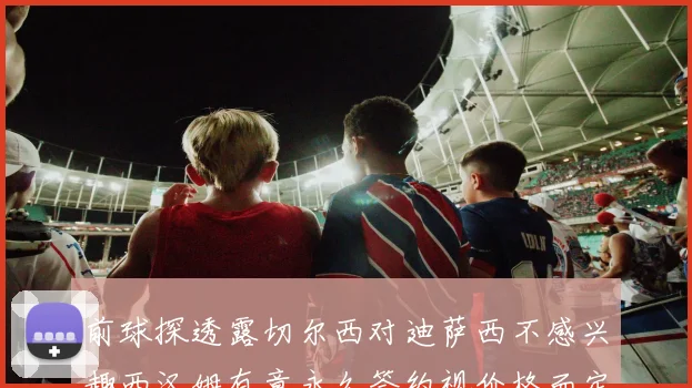 前球探透露切尔西对迪萨西不感兴趣西汉姆有意永久签约视价格而定