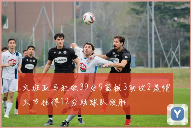 文班亚马狂砍39分9篮板3助攻2盖帽末节独得12分助球队致胜