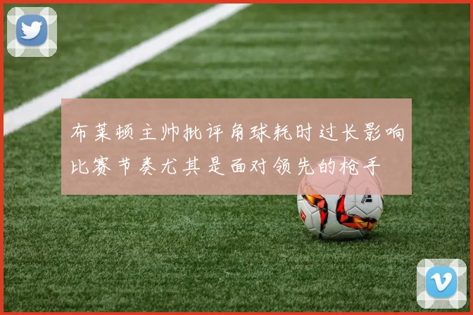 布莱顿主帅批评角球耗时过长影响比赛节奏尤其是面对领先的枪手