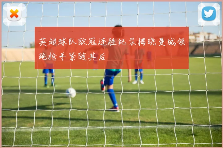 英超球队欧冠连胜纪录揭晓曼城领跑枪手紧随其后