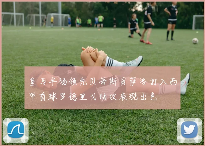 皇马半场领先贝蒂斯贡萨洛打入西甲首球罗德里戈助攻表现出色