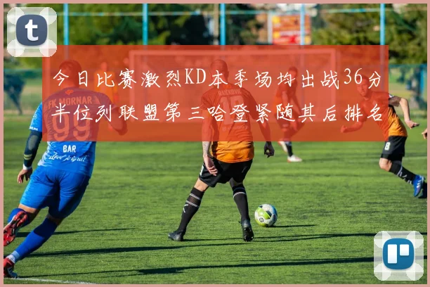 今日比赛激烈KD本季场均出战36分半位列联盟第三哈登紧随其后排名第七