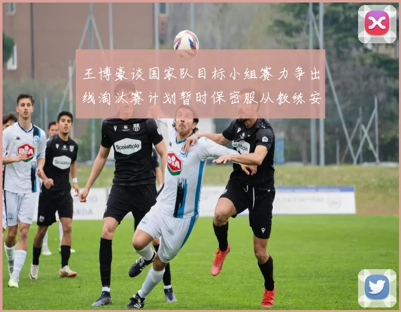 王博豪谈国家队目标小组赛力争出线淘汰赛计划暂时保密服从教练安排