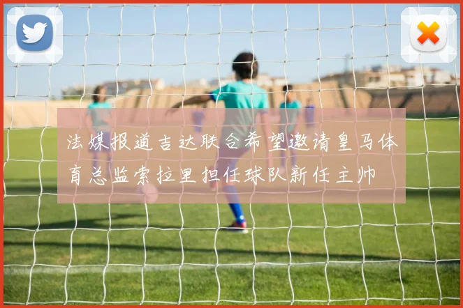 法媒报道吉达联合希望邀请皇马体育总监索拉里担任球队新任主帅