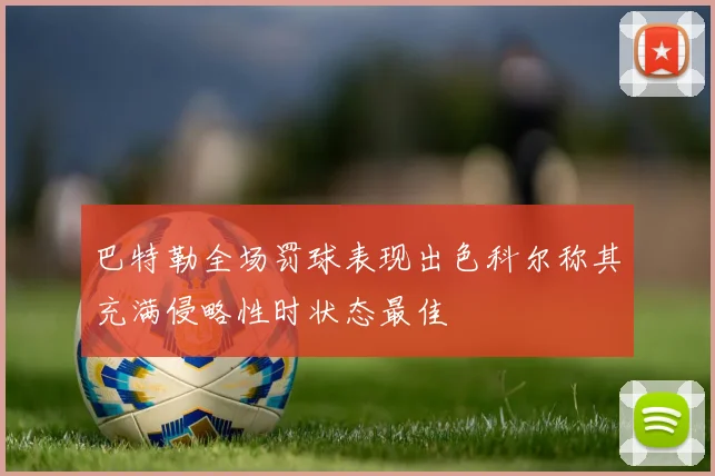 巴特勒全场罚球表现出色科尔称其充满侵略性时状态最佳