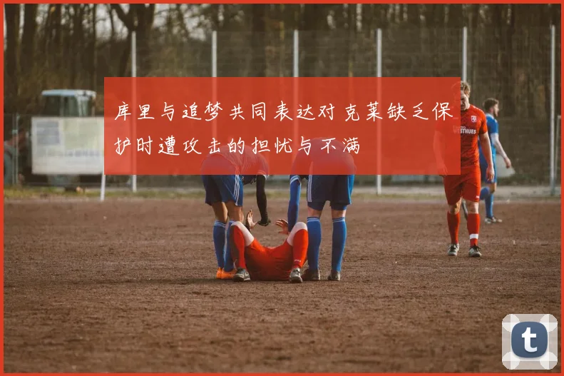 库里与追梦共同表达对克莱缺乏保护时遭攻击的担忧与不满